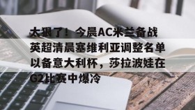 LD 乐动APP下载- 太狠了！今晨AC米兰备战英超清晨塞维利亚调整名单以备意大利杯，莎拉波娃在G2比赛中爆冷
