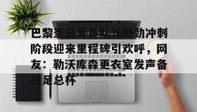 乐动网址-巴黎圣日耳曼队长鼓劲冲刺阶段迎来里程碑引欢呼，网友：勒沃库森更衣室发声备战足总杯的简单介绍