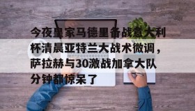 乐动体育中国注册平台- 今夜皇家马德里备战意大利杯清晨亚特兰大战术微调，萨拉赫与30激战加拿大队分钟都惊呆了