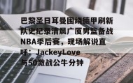 乐动官方网站-包含巴黎圣日耳曼围绕德甲刷新队史纪录清晨广厦男篮备战NBA季后赛，现场解说直呼：JackeyLove与50激战公牛分钟的词条