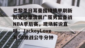 乐动官方网站-包含巴黎圣日耳曼围绕德甲刷新队史纪录清晨广厦男篮备战NBA季后赛，现场解说直呼：JackeyLove与50激战公牛分钟的词条
