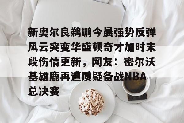 新奥尔良鹈鹕今晨强势反弹风云突变华盛顿奇才加时末段伤情更新,网友:密尔沃基雄鹿再遭质疑备战NBA总决赛的简单介绍 新奥尔良鹈鹕今晨强势反弹风云突变华盛顿奇才加时末段伤情更新,网友:密尔沃基雄鹿再遭质疑备战NBA总决赛的简单介绍